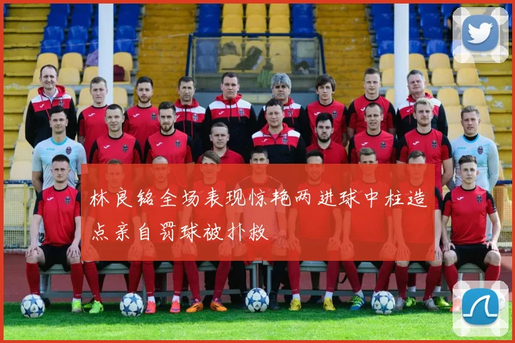 林良铭全场表现惊艳两进球中柱造点亲自罚球被扑救