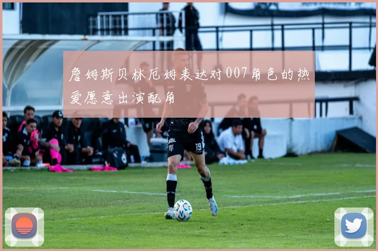 詹姆斯贝林厄姆表达对007角色的热爱愿意出演配角