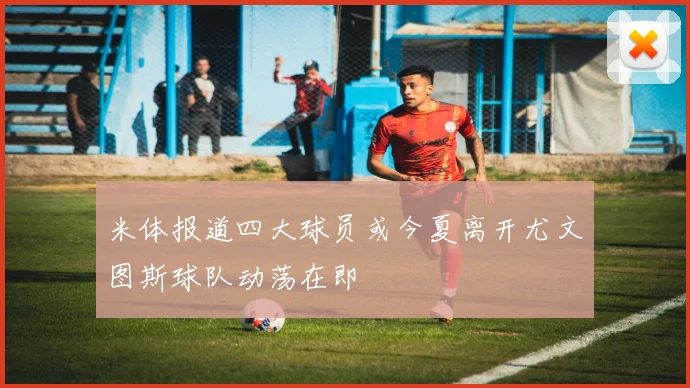 米体报道四大球员或今夏离开尤文图斯球队动荡在即