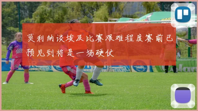 莫利纳谈埃及比赛艰难程度赛前已预见到将是一场硬仗