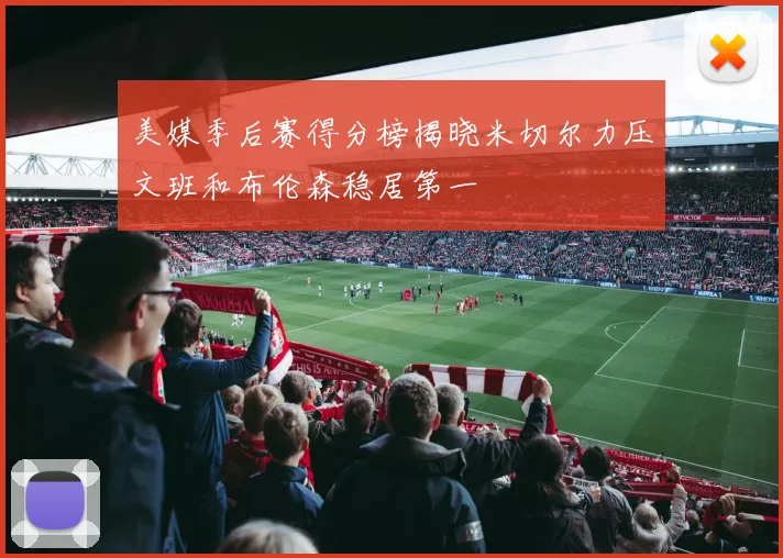 美媒季后赛得分榜揭晓米切尔力压文班和布伦森稳居第一