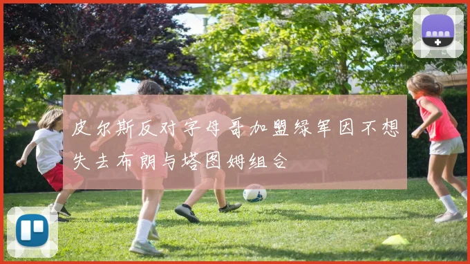 皮尔斯反对字母哥加盟绿军因不想失去布朗与塔图姆组合