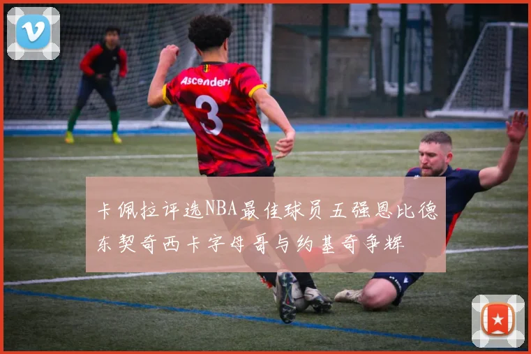 卡佩拉评选NBA最佳球员五强恩比德东契奇西卡字母哥与约基奇争辉