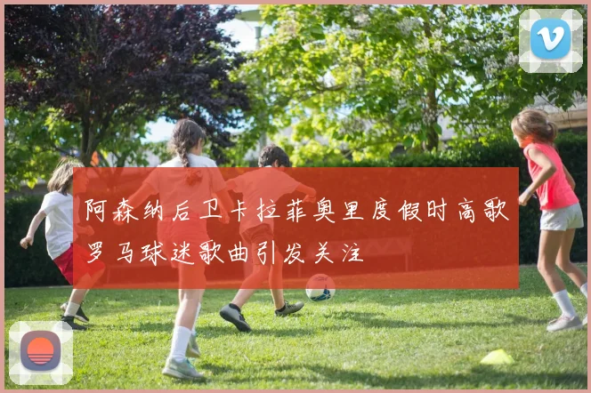阿森纳后卫卡拉菲奥里度假时高歌罗马球迷歌曲引发关注