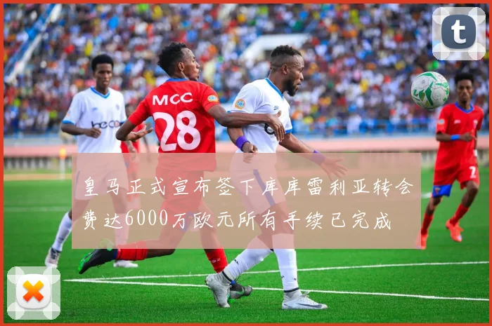皇马正式宣布签下库库雷利亚转会费达6000万欧元所有手续已完成