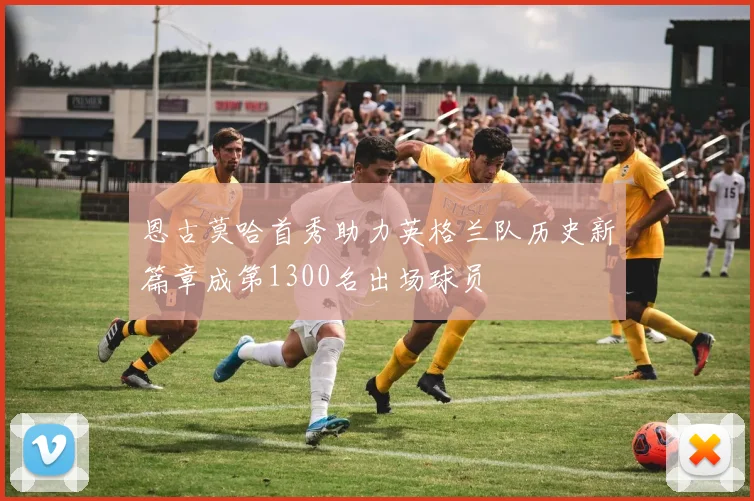 恩古莫哈首秀助力英格兰队历史新篇章成第1300名出场球员
