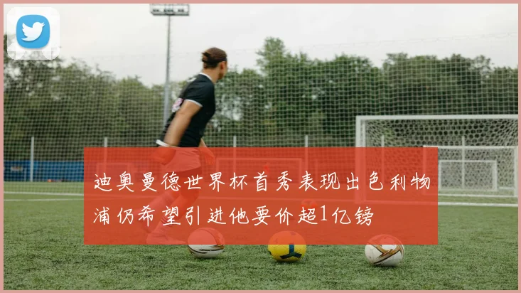 迪奥曼德世界杯首秀表现出色利物浦仍希望引进他要价超1亿镑