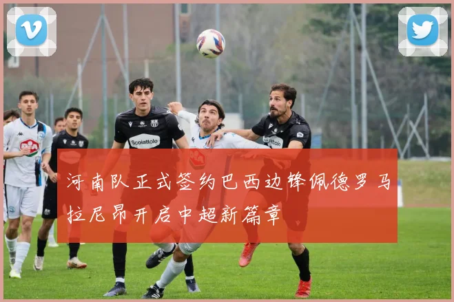 河南队正式签约巴西边锋佩德罗马拉尼昂开启中超新篇章