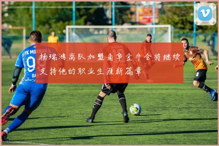 杨瑞鸿离队加盟南华金牛会将继续支持他的职业生涯新篇章