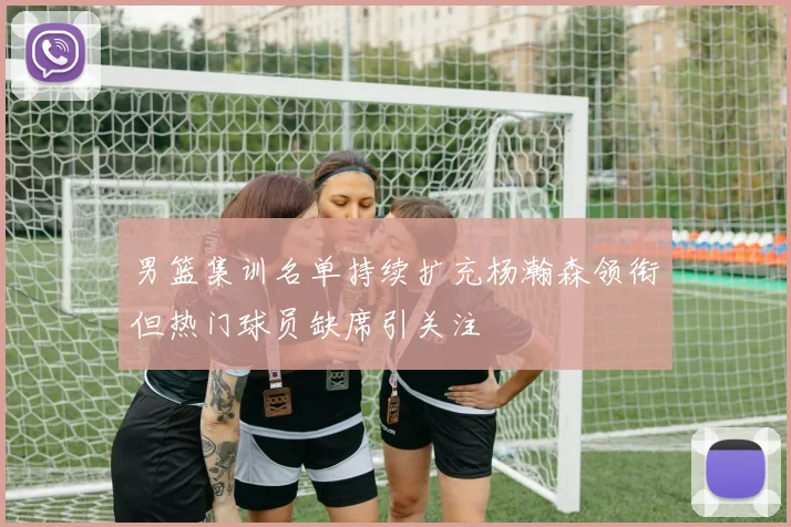 男篮集训名单持续扩充杨瀚森领衔但热门球员缺席引关注