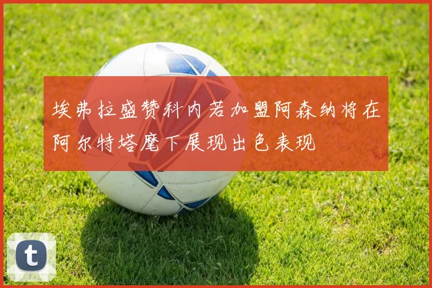 埃弗拉盛赞科内若加盟阿森纳将在阿尔特塔麾下展现出色表现
