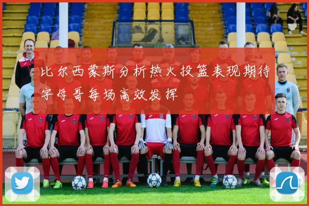 比尔西蒙斯分析热火投篮表现期待字母哥每场高效发挥