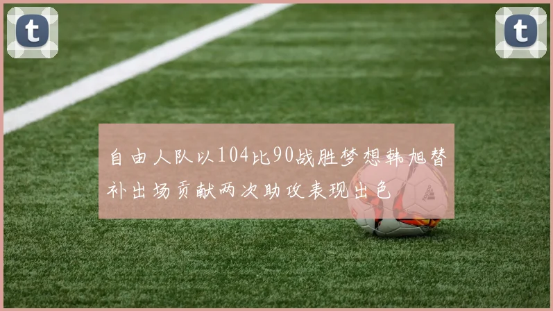 自由人队以104比90战胜梦想韩旭替补出场贡献两次助攻表现出色